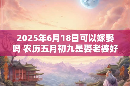 2025年6月18日可以嫁娶吗 农历五月初九是娶老婆好日子吗