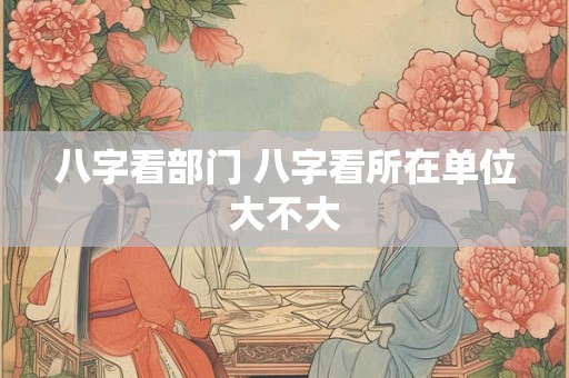 八字看部门 八字看所在单位大不大