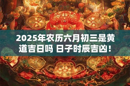 2025年农历六月初三是黄道吉日吗 日子时辰吉凶！