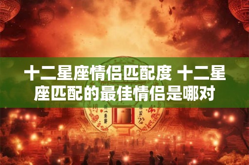 十二星座情侣匹配度 十二星座匹配的最佳情侣是哪对