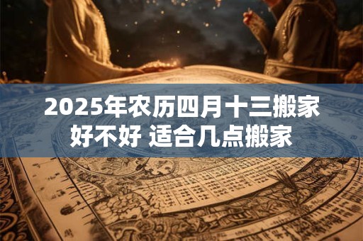 2025年农历四月十三搬家好不好 适合几点搬家