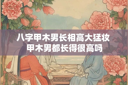 八字甲木男长相高大猛妆 甲木男都长得很高吗