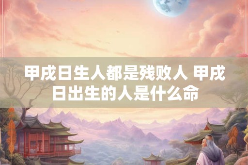 甲戌日生人都是残败人 甲戌日出生的人是什么命