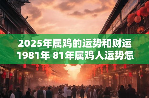 2025年属鸡的运势和财运1981年 81年属鸡人运势怎么样