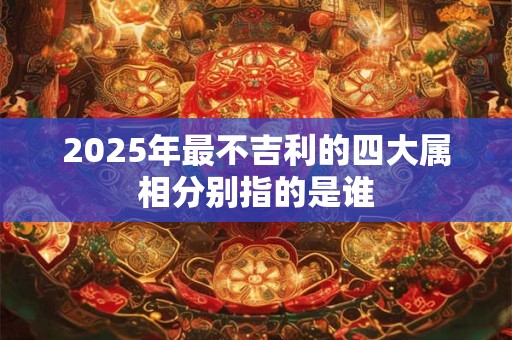 2025年最不吉利的四大属相分别指的是谁 2025年最不吉利的四大属相分别指的是谁