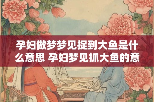 孕妇做梦梦见捉到大鱼是什么意思 孕妇梦见抓大鱼的意义