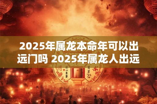 2025年属龙本命年可以出远门吗 2025年属龙人出远门注意事项
