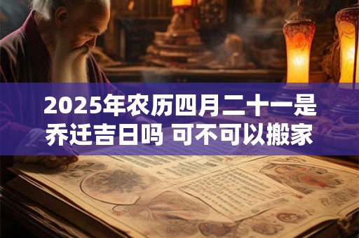 2025年农历四月二十一是乔迁吉日吗 可不可以搬家入宅