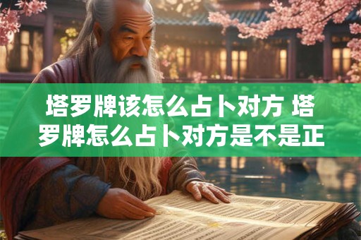 塔罗牌该怎么占卜对方 塔罗牌怎么占卜对方是不是正缘