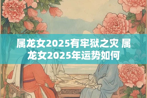 属龙女2025有牢狱之灾 属龙女2025年运势如何