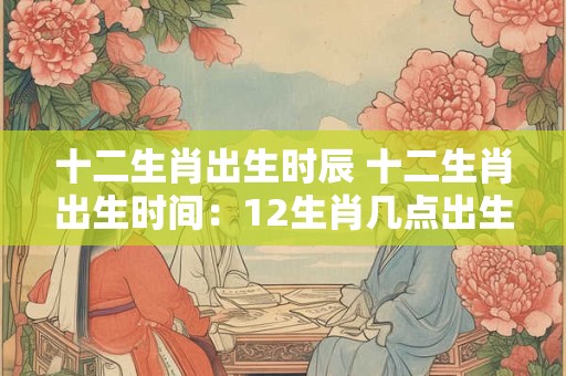 十二生肖出生时辰 十二生肖出生时间：12生肖几点出生命好？
