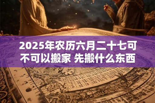 2025年农历六月二十七可不可以搬家 先搬什么东西最好