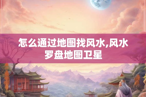 怎么通过地图找风水,风水罗盘地图卫星
