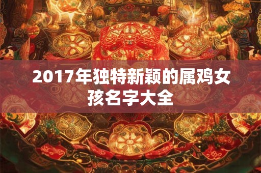 详细阅读:2017年独特新颖的属鸡女孩名字大全 2017年独特新颖的属鸡女孩名字大全