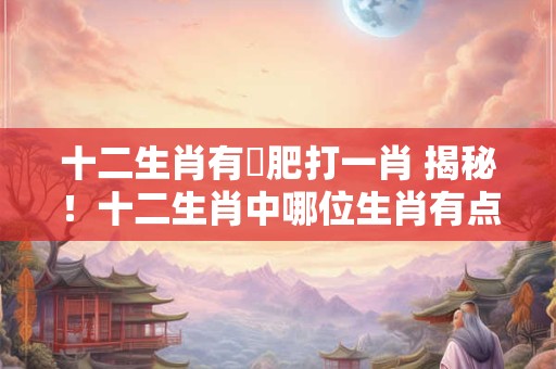 十二生肖有點肥打一肖 揭秘！十二生肖中哪位生肖有点肥