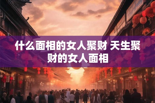 什么面相的女人聚财 天生聚财的女人面相