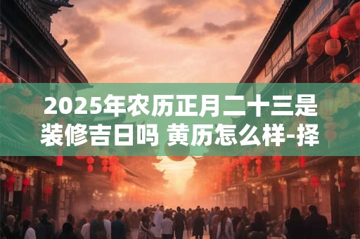 2025年农历正月二十三是装修吉日吗 黄历怎么样-择吉日网