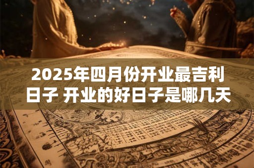 2025年四月份开业最吉利日子 开业的好日子是哪几天