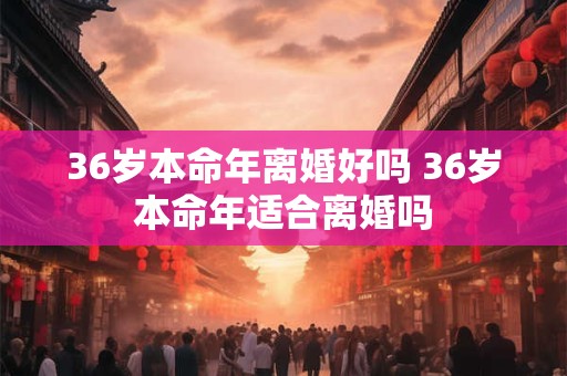 36岁本命年离婚好吗 36岁本命年适合离婚吗