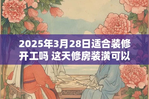 2025年3月28日适合装修开工吗 这天修房装潢可以吗
