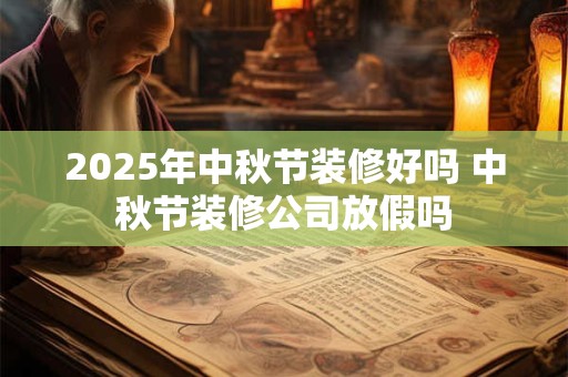 2025年中秋节装修好吗 中秋节装修公司放假吗