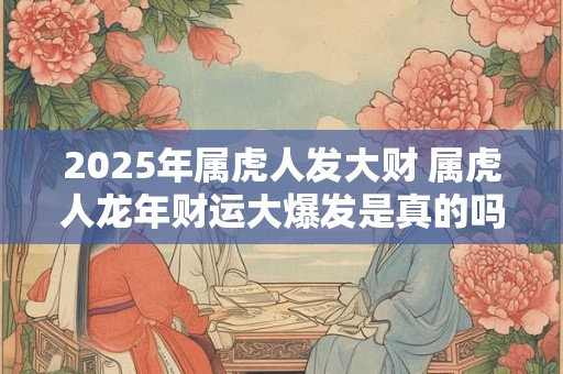 2025年属虎人发大财 属虎人龙年财运大爆发是真的吗