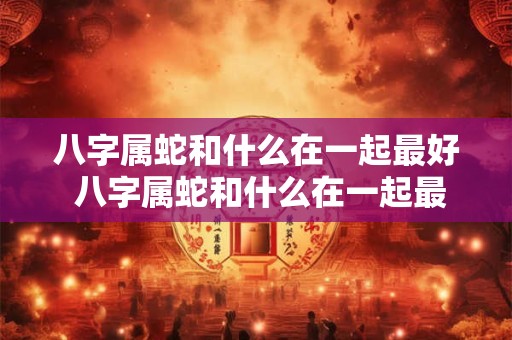 八字属蛇和什么在一起最好 八字属蛇和什么在一起最好呢