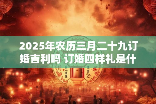 2025年农历三月二十九订婚吉利吗 订婚四样礼是什么