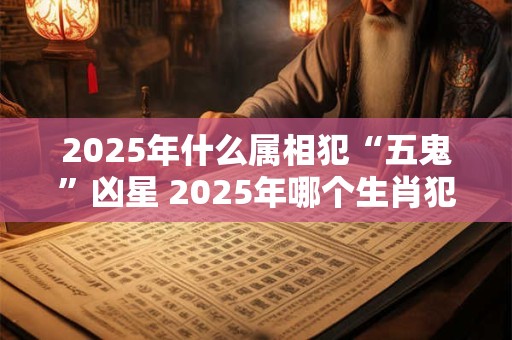 2025年什么属相犯“五鬼”凶星 2025年哪个生肖犯五鬼