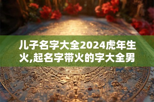 儿子名字大全2024虎年生火,起名字带火的字大全男孩