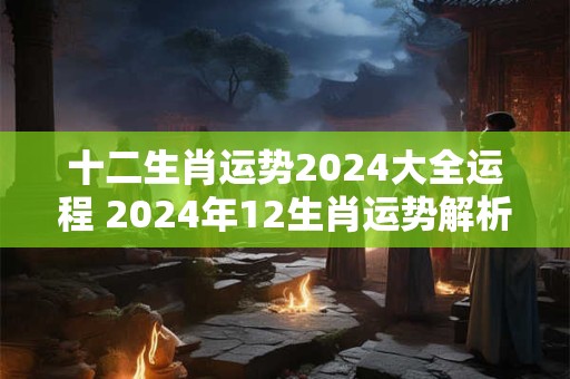 十二生肖运势2024大全运程 2024年12生肖运势解析查询完整版