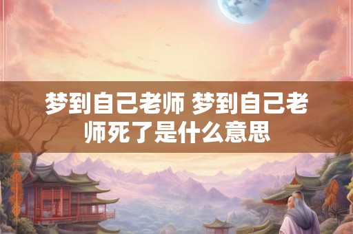 梦到自己老师 梦到自己老师死了是什么意思