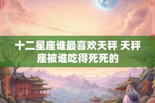 十二星座谁最喜欢天秤 天秤座被谁吃得死死的