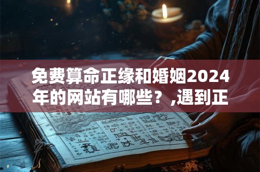 免费算命正缘和婚姻2024年的网站有哪些？,遇到正缘的几种特征