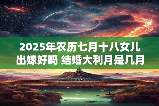 2025年农历七月十八女儿出嫁好吗 结婚大利月是几月