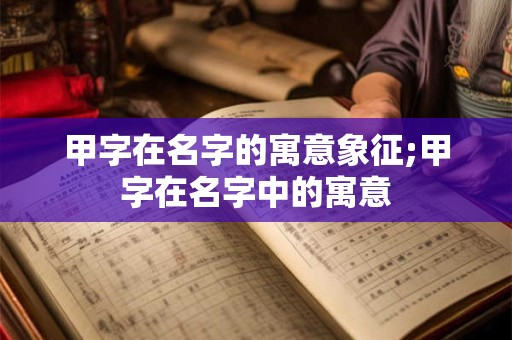 甲字在名字的寓意象征;甲字在名字中的寓意