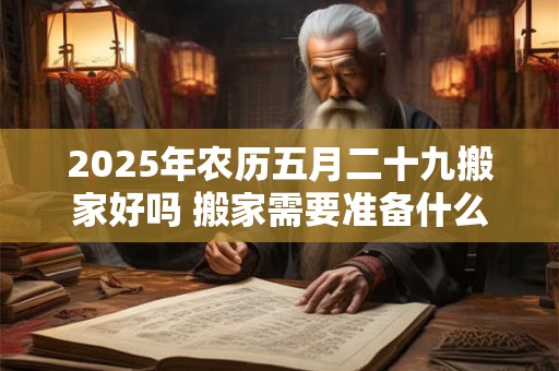 2025年农历五月二十九搬家好吗 搬家需要准备什么吉祥的东西