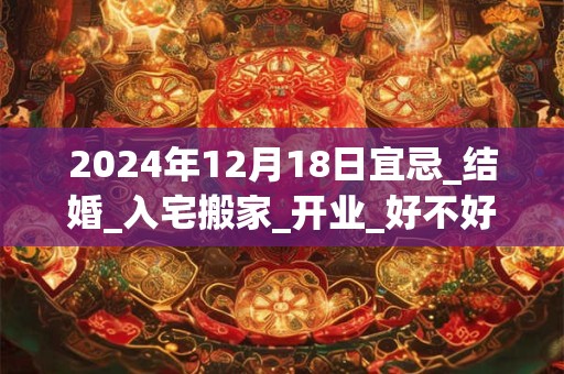 2024年12月18日宜忌_结婚_入宅搬家_开业_好不好？