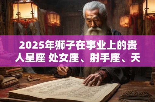 2025年狮子在事业上的贵人星座 处女座、射手座、天蝎座