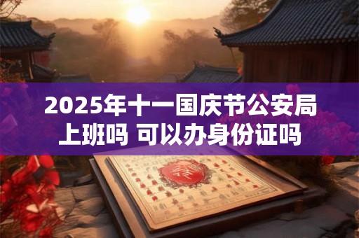 2026年十一国庆节公安局上班吗 可以办身份证吗 2026年十一国庆节公安局上班吗 可以办身份证吗