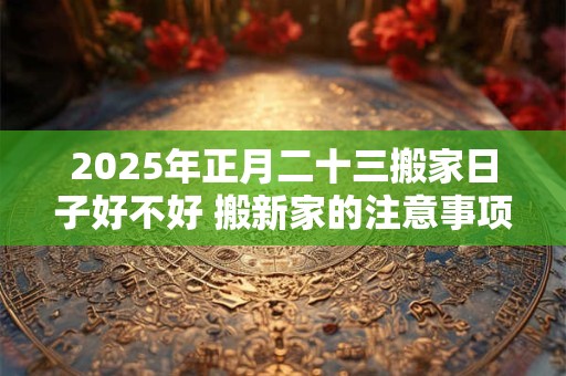 2025年正月二十三搬家日子好不好 搬新家的注意事项