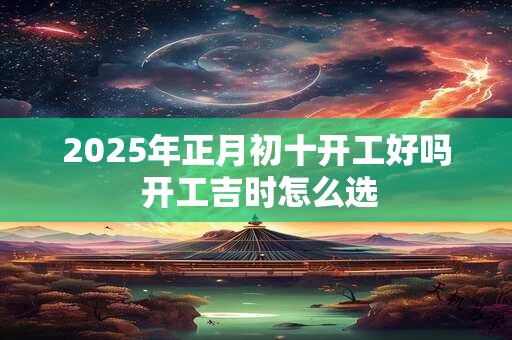 2025年正月初十开工好吗 开工吉时怎么选