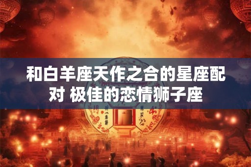 和白羊座天作之合的星座配对 极佳的恋情狮子座