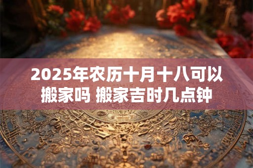 2025年农历十月十八可以搬家吗 搬家吉时几点钟