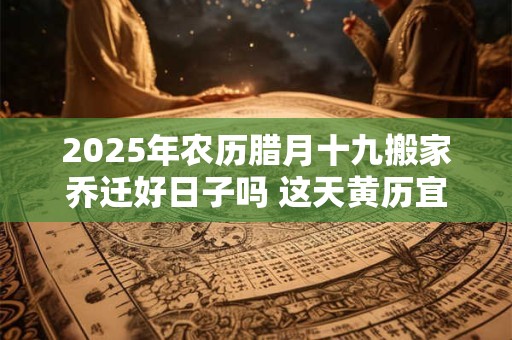 2025年农历腊月十九搬家乔迁好日子吗 这天黄历宜忌查询
