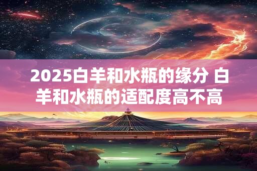 2025白羊和水瓶的缘分 白羊和水瓶的适配度高不高 2025白羊和水瓶的缘分 白羊和水瓶的适配度高不高