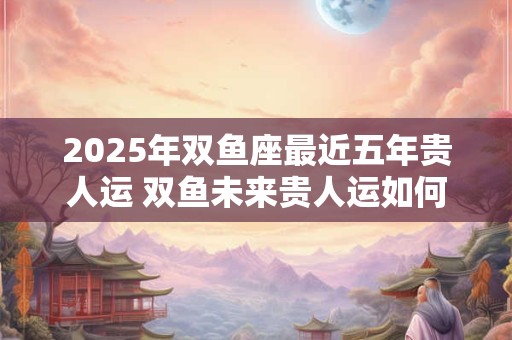 2026年双鱼座最近五年贵人运 双鱼未来贵人运如何 2026年双鱼座最近五年贵人运 双鱼未来贵人运如何
