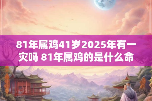 81年属鸡41岁2025年有一灾吗 81年属鸡的是什么命