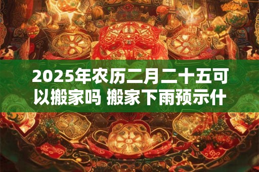 2025年农历二月二十五可以搬家吗 搬家下雨预示什么意思