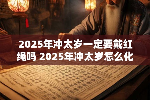 2025年冲太岁一定要戴红绳吗 2025年冲太岁怎么化解